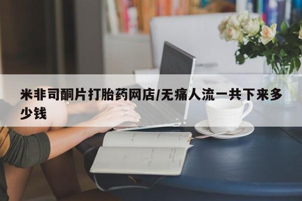 米非司酮片打胎药网店/无痛人流一共下来多少钱